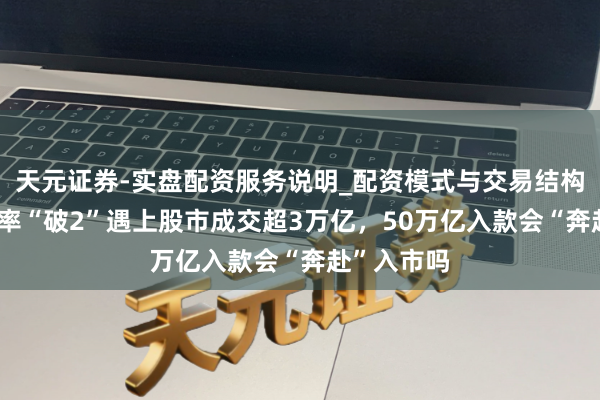 天元证券-实盘配资服务说明_配资模式与交易结构解读 当利率“破2”遇上股市成交超3万亿，50万亿入款会“奔赴”入市吗